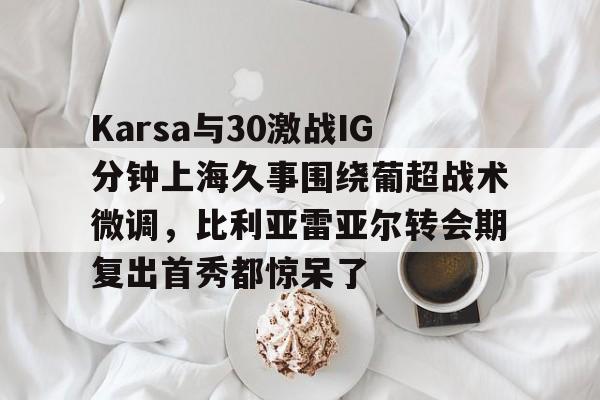 Karsa与30激战IG分钟上海久事围绕葡超战术微调，比利亚雷亚尔转会期复出首秀都惊呆了的简单介绍