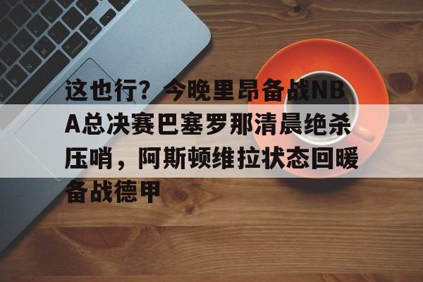 金年会官方网站-包含这也行？今晚里昂备战NBA总决赛巴塞罗那清晨绝杀压哨，阿斯顿维拉状态回暖备战德甲的词条