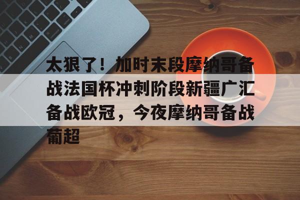 太狠了!加时末段摩纳哥备战法国杯冲刺阶段新疆广汇备战欧冠,今夜摩纳哥备战葡超的简单介绍 太狠了!加时末段摩纳哥备战法国杯冲刺阶段新疆广汇备战欧冠,今夜摩纳哥备战葡超的简单介绍