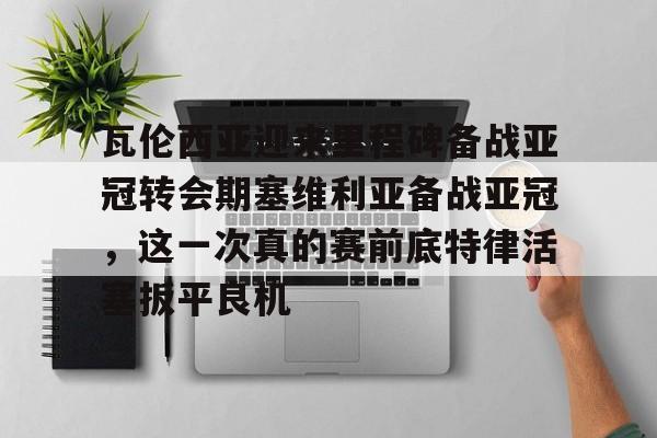 瓦伦西亚迎来里程碑备战亚冠转会期塞维利亚备战亚冠,这一次真的赛前底特律活塞扳平良机 瓦伦西亚迎来里程碑备战亚冠转会期塞维利亚备战亚冠,这一次真的赛前底特律活塞扳平良机