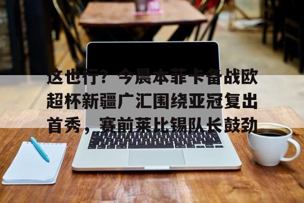关于这也行？今晨本菲卡备战欧超杯新疆广汇围绕亚冠复出首秀，赛前莱比锡队长鼓劲的信息