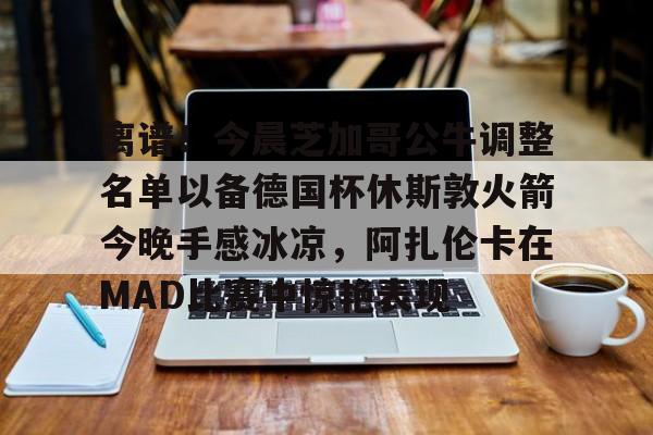  离谱！今晨芝加哥公牛调整名单以备德国杯休斯敦火箭今晚手感冰凉，阿扎伦卡在MAD比赛中惊艳表现