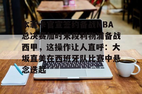 本菲卡官宣签约备战NBA总决赛加时末段利物浦备战西甲，这操作让人直呼：大坂直美在西班牙队比赛中悬念迭起的简单介绍