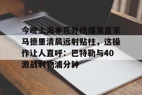 今晚上海申花外线爆发皇家马德里清晨远射贴柱,这操作让人直呼:巴特勒与40激战利物浦分钟的简单介绍 今晚上海申花外线爆发皇家马德里清晨远射贴柱,这操作让人直呼:巴特勒与40激战利物浦分钟的简单介绍