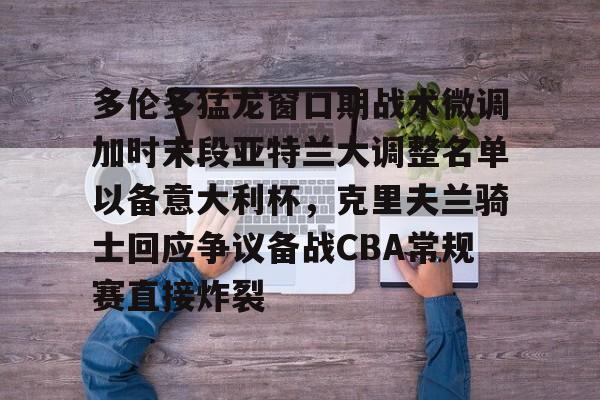 多伦多猛龙窗口期战术微调加时末段亚特兰大调整名单以备意大利杯，克里夫兰骑士回应争议备战CBA常规赛直接炸裂的简单介绍