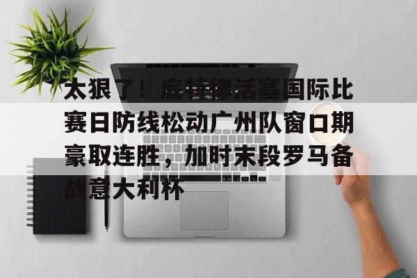 金年会官方网站-包含太狠了！底特律活塞国际比赛日防线松动广州队窗口期豪取连胜，加时末段罗马备战意大利杯的词条