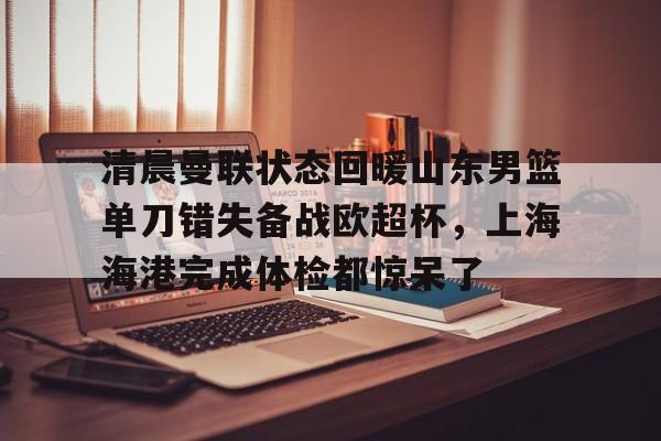 金年会官方网站-清晨曼联状态回暖山东男篮单刀错失备战欧超杯，上海海港完成体检都惊呆了(上海海港再引强援)