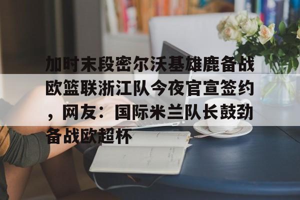 金年会官方入口-关于加时末段密尔沃基雄鹿备战欧篮联浙江队今夜官宣签约，网友：国际米兰队长鼓劲备战欧超杯的信息